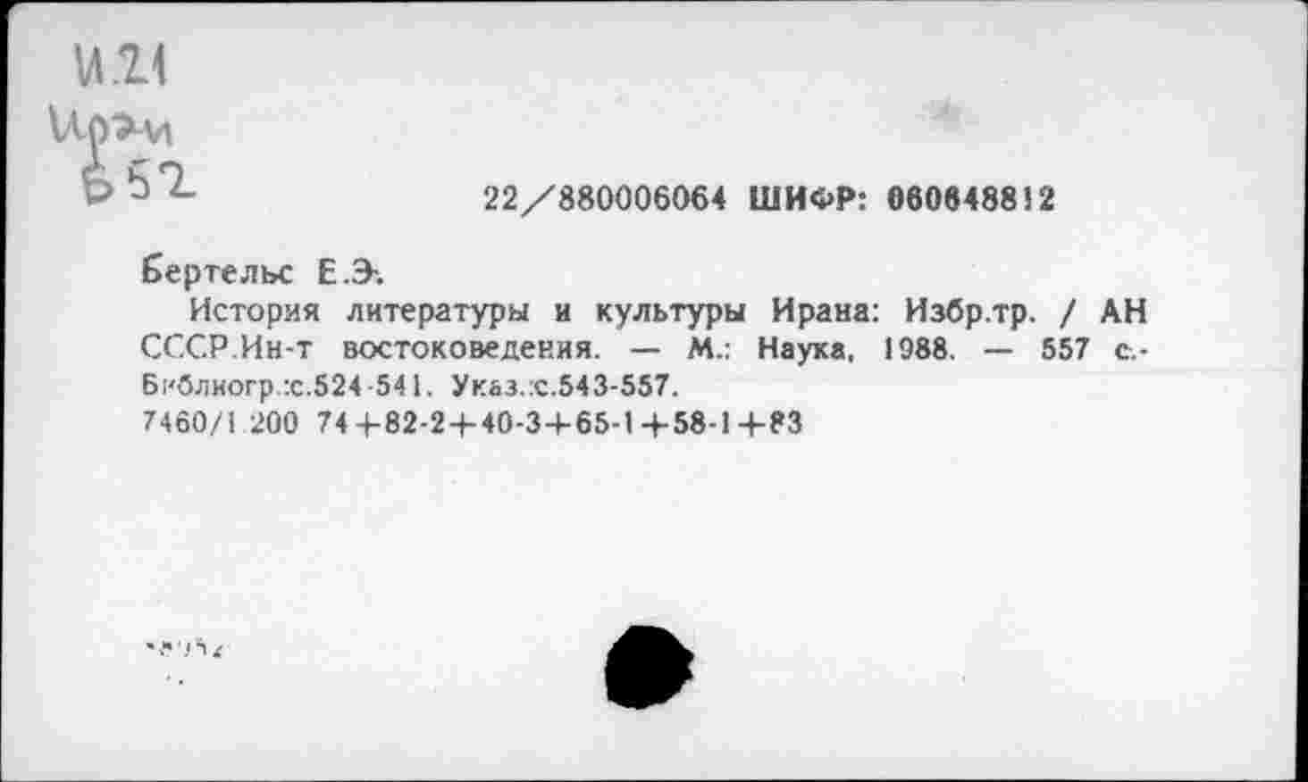 ﻿1	22/880006064 ШИФР: 060648812
Бертельс Е.Э-.
История литературы и культуры Ирана: Избр.тр. / АН СССР.Ин-т востоковедения. — М.: Наука, 1988. — 557 с.-Б|‘блиогр.:с.524 -541. Указ.х.543-557.
7460/1 200 744-82-2 + 40-34-65-1 +58-1+83